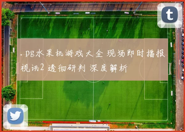 .pg水果机游戏大全 现场即时播报视讯2 透彻研判 深度解析