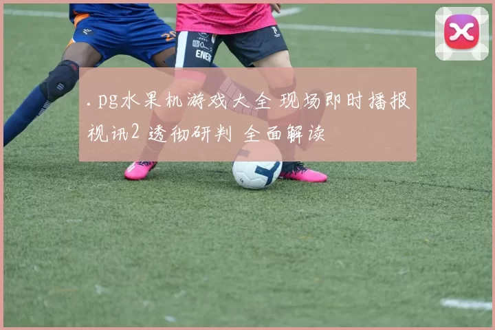 .pg水果机游戏大全 现场即时播报视讯2 透彻研判 全面解读