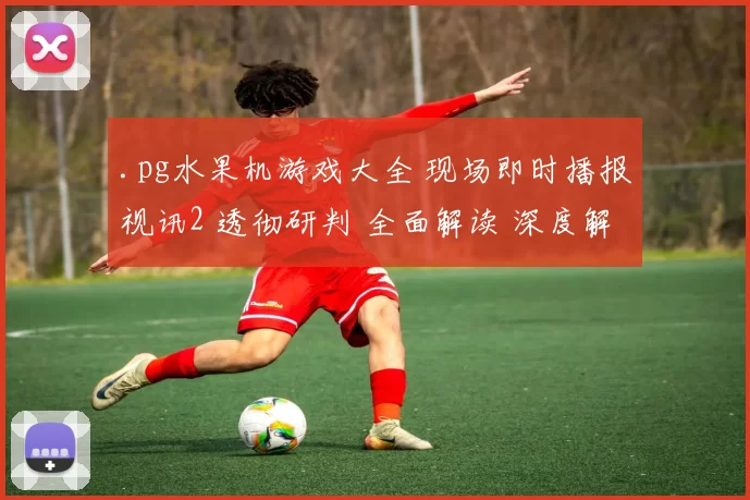 .pg水果机游戏大全 现场即时播报视讯2 透彻研判 全面解读 深度解析